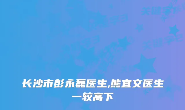 长沙市彭永磊医生,熊宜文医生一较高下