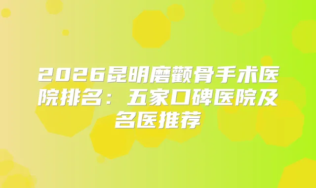 2026昆明磨颧骨手术医院排名：五家口碑医院及名医推荐