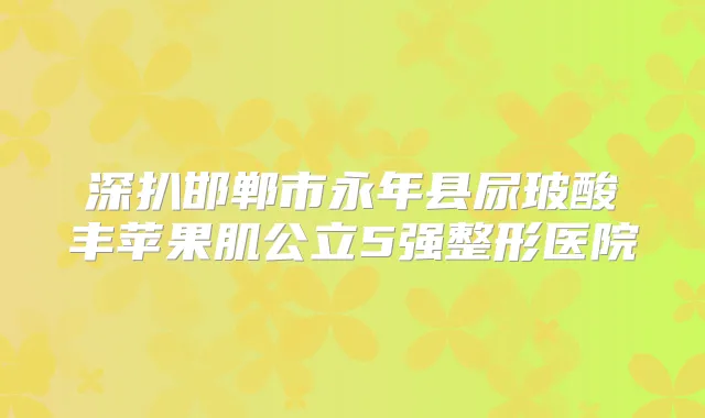 深扒邯郸市永年县尿玻酸丰苹果肌公立5强整形医院