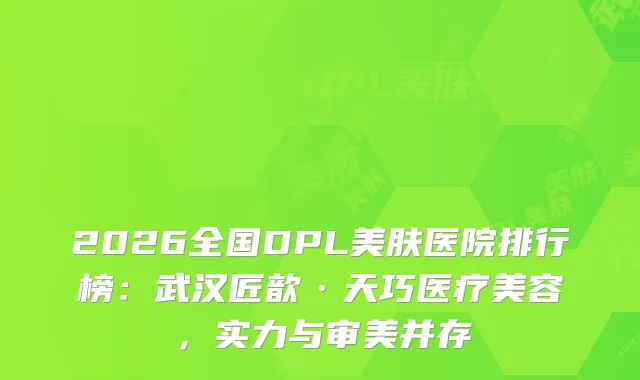 2026全国DPL美肤医院排行榜：武汉匠歆·天巧医疗美容，实力与审美并存
