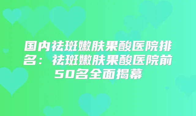 国内祛斑嫩肤果酸医院排名：祛斑嫩肤果酸医院前50名全面揭幕