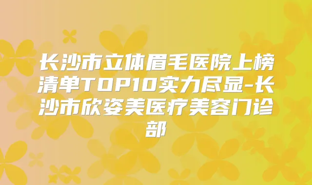 长沙市立体眉毛医院上榜清单TOP10实力尽显-长沙市欣姿美医疗美容门诊部