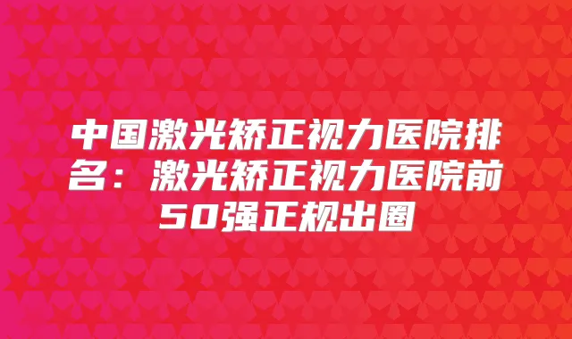 中国激光矫正视力医院排名:激光矫正视力医院前50强正规出圈