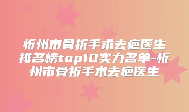 忻州市骨折手术去疤医生排名榜top10实力名单-忻州市骨折手术去疤医生