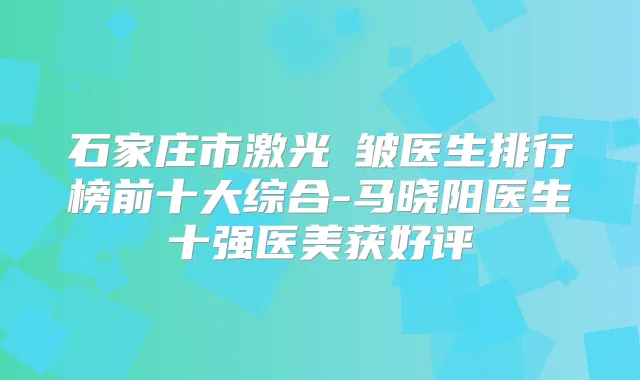 石家庄市激光袪皱医生排行榜前十大综合-马晓阳医生十强医美获好评