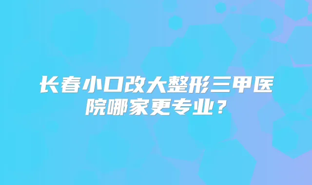 长春小口改大整形三甲医院哪家更专业?