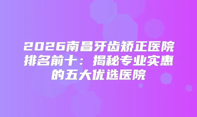 2026南昌牙齿矫正医院排名前十：揭秘专业实惠的五大优选医院
