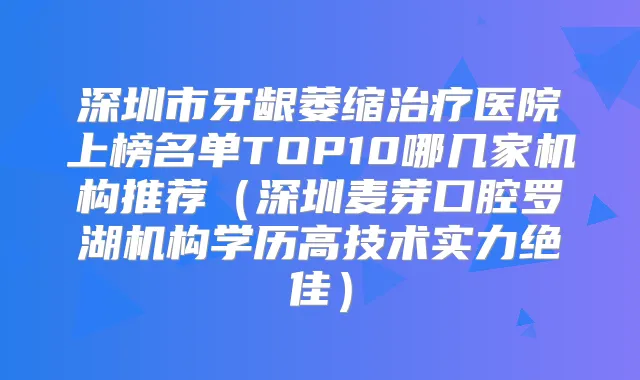 深圳市牙龈萎缩医院上榜名单TOP10哪几家机构推荐（深圳麦芽口腔罗湖机构学历高技术实力）