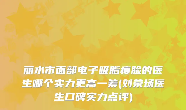 丽水市面部电子吸脂瘦脸的医生哪个实力更高一筹(刘荣场医生口碑实力点评)