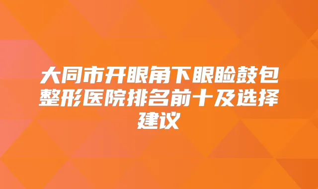 大同市开眼角下眼睑鼓包整形医院排名前十及选择建议