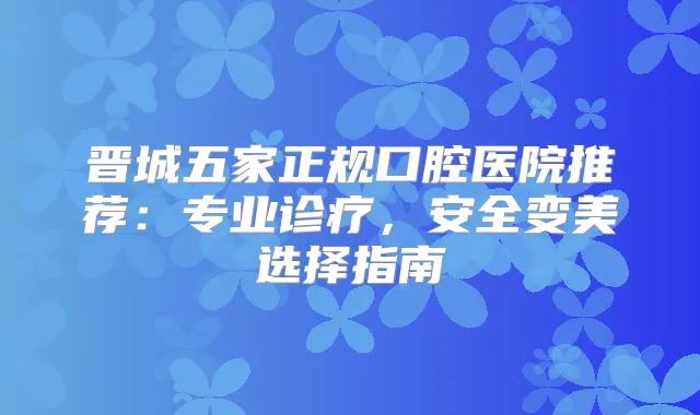 晋城五家正规口腔医院推荐：专业诊疗，安全变美选择指南