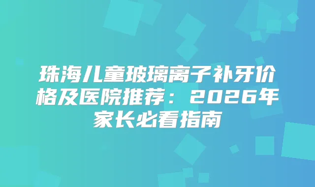 珠海儿童玻璃离子补牙价格及医院推荐：2026年家长必看指南