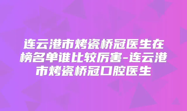 连云港市烤瓷桥冠医生在榜名单谁比较厉害-连云港市烤瓷桥冠口腔医生