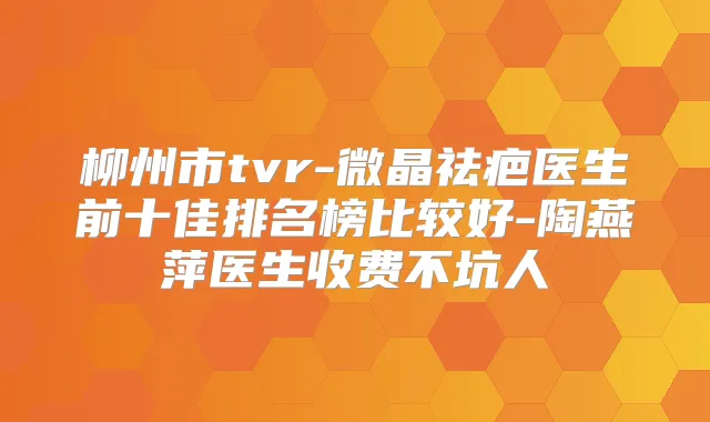 柳州市tvr-微晶祛疤医生前十佳排名榜比较好-陶燕萍医生收费不坑人