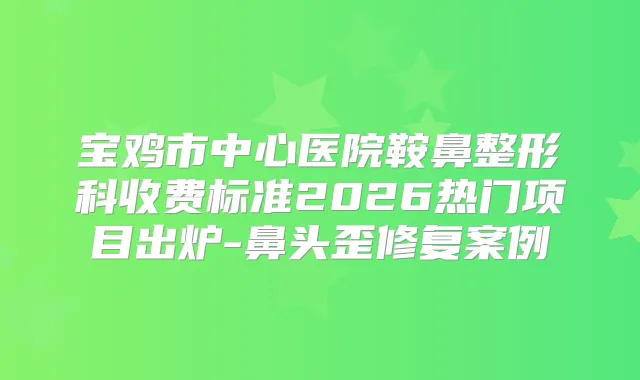 宝鸡市中心医院鞍鼻整形科收费标准2026热门项目出炉-鼻头歪修复案例