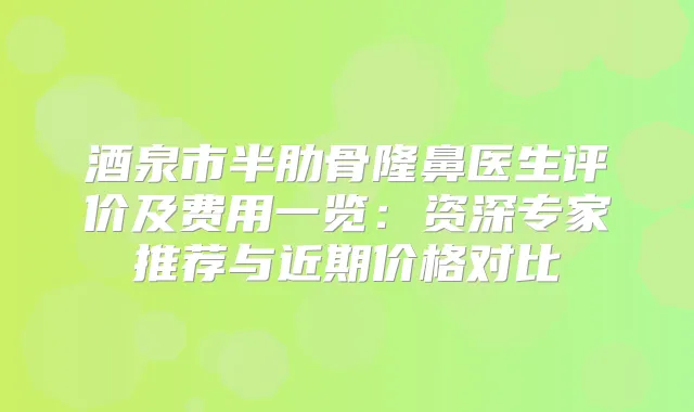 酒泉市半肋骨隆鼻医生评价及费用一览：资深专家推荐与近期价格对比