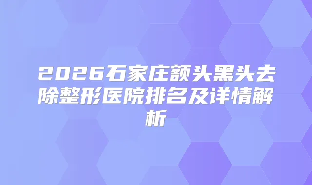 2026石家庄额头黑头去除整形医院排名及详情解析