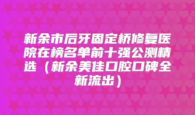 新余市后牙固定桥修复医院在榜名单前十强公测精选（新余美佳口腔口碑全新流出）