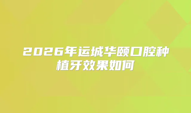 2026年运城华颐口腔种植牙效果如何