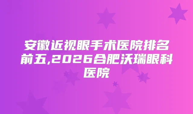 安徽近视眼手术医院排名前五,2026合肥沃瑞眼科医院