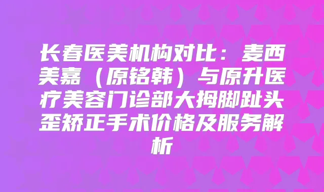 长春医美机构对比：麦西美嘉（原铭韩）与原升医疗美容门诊部大拇脚趾头歪矫正手术价格及服务解析