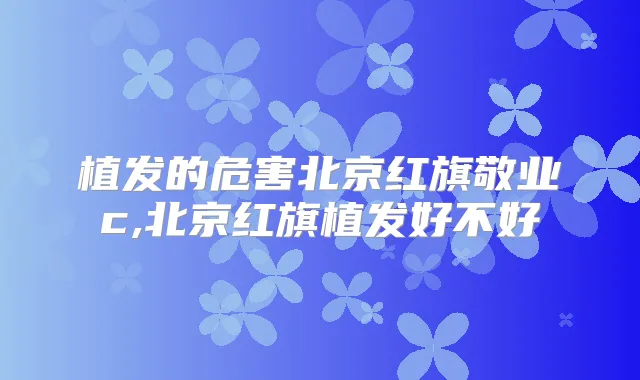 植发的危害北京红旗敬业c,北京红旗植发好不好