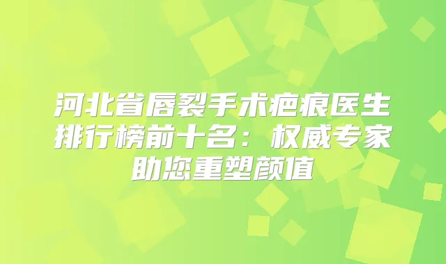 河北省唇裂手术疤痕医生排行榜前十名:专家助您重塑颜值