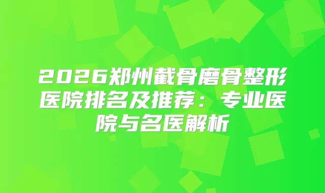 2026郑州截骨磨骨整形医院排名及推荐：专业医院与名医解析
