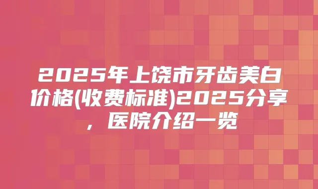 2025年上饶市牙齿美白价格(收费标准)2025分享，医院介绍一览