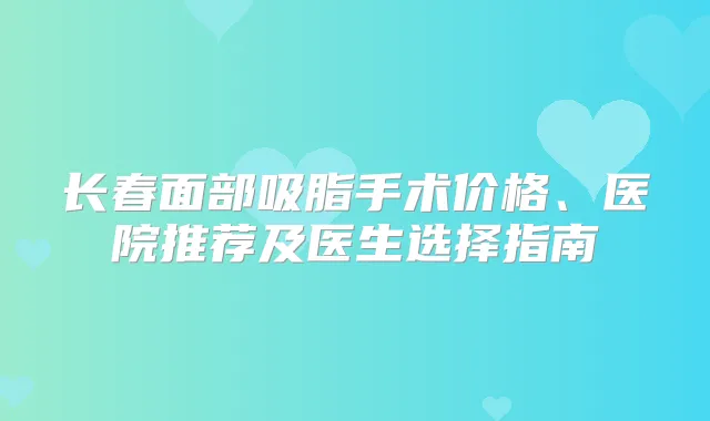 长春面部吸脂手术价格、医院推荐及医生选择指南