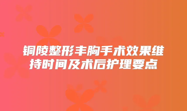 铜陵整形丰胸手术效果维持时间及术后护理要点