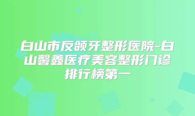白山市反颌牙整形医院-白山馨鑫医疗美容整形门诊排行榜第一