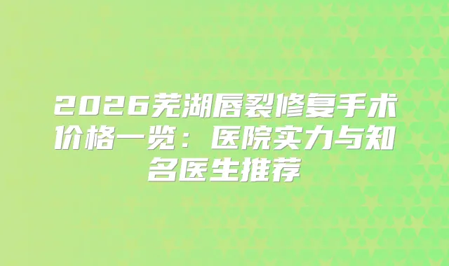 2026芜湖唇裂修复手术价格一览:医院实力与知名医生推荐