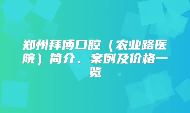 郑州拜博口腔（农业路医院）简介、案例及价格一览