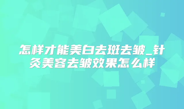 怎样才能美白去斑去皱_针灸美容去皱效果怎么样