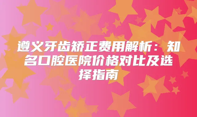 遵义牙齿矫正费用解析：知名口腔医院价格对比及选择指南