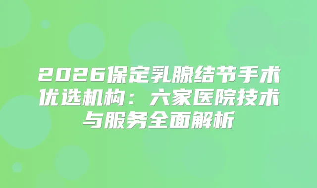 2026保定乳腺结节手术优选机构：六家医院技术与服务全面解析
