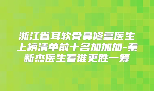 浙江省耳软骨鼻修复医生上榜清单前十名加加加-秦新杰医生看谁更胜一筹
