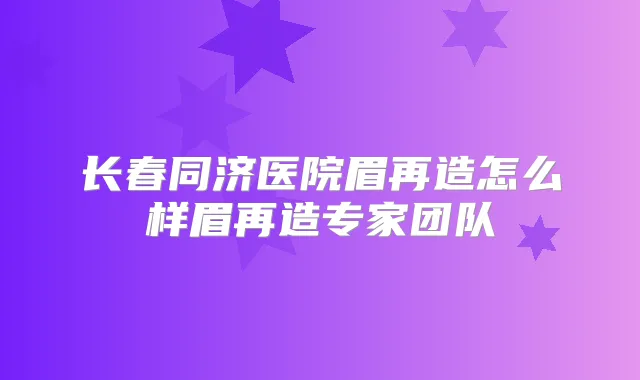 长春同济医院眉再造怎么样眉再造专家团队