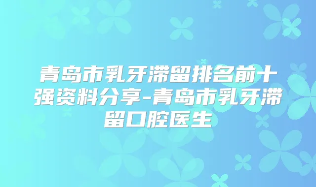 青岛市乳牙滞留排名前十强资料分享-青岛市乳牙滞留口腔医生