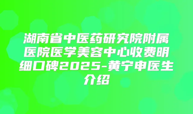 湖南省中医药研究院附属医院医学美容中心收费明细口碑2025-黄宁申医生介绍