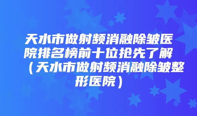天水市做射频消融除皱医院排名榜前十位抢先了解（天水市做射频消融除皱整形医院）