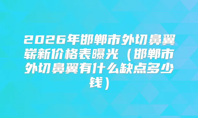 2026年邯郸市外切鼻翼崭新价格表曝光（邯郸市外切鼻翼有什么缺点多少钱）