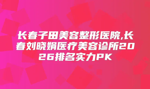 长春子田美容整形医院,长春刘晓娟医疗美容诊所2026排名实力PK