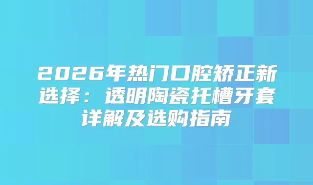 2026年热门口腔矫正新选择：透明陶瓷托槽牙套详解及选购指南