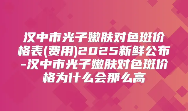 汉中市光子嫩肤对色斑价格表(费用)2025新鲜公布-汉中市光子嫩肤对色斑价格为什么会那么高