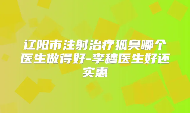 辽阳市注射狐臭哪个医生做得好-李穆医生好还实惠