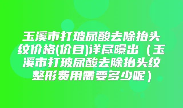 玉溪市打玻尿酸去除抬头纹价格(价目)详尽曝出(玉溪市打玻尿酸去除抬头纹整形费用需要多少呢)