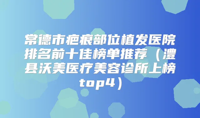 常德市疤痕部位植发医院排名前十佳榜单推荐(澧县沃美医疗美容诊所上榜top4)