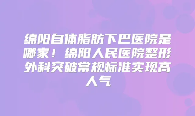 绵阳自体脂肪下巴医院是哪家!绵阳人民医院整形外科突破常规标准实现高人气